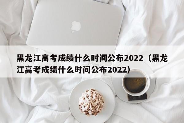 黑龙江高考成绩什么时间公布2022（黑龙江高考成绩什么时间公布2022）