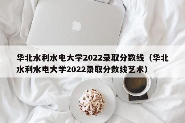 华北水利水电大学2022录取分数线（华北水利水电大学2022录取分数线艺术）